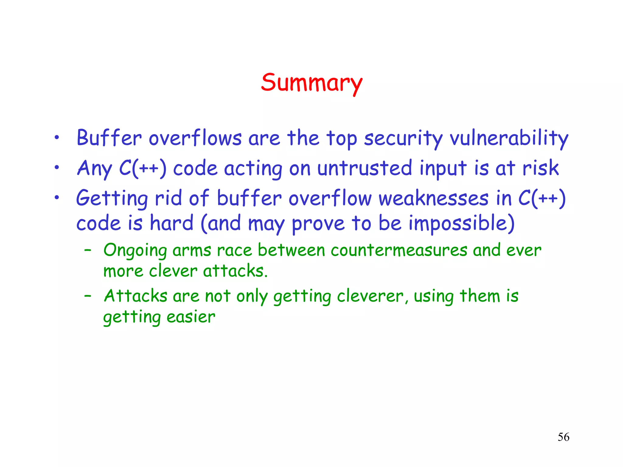 Summary • Buffer overflows are the top security vulnerability • Any C(++) code acting on untrusted input is at risk • Getting rid of buffer overflow weaknesses in C(++) c code is hard (and may prove to be impossible) – Ongoing arms race between countermeasures and ever more clever attacks. – Attacks are not only getting cleverer, using them is getting easier 56 