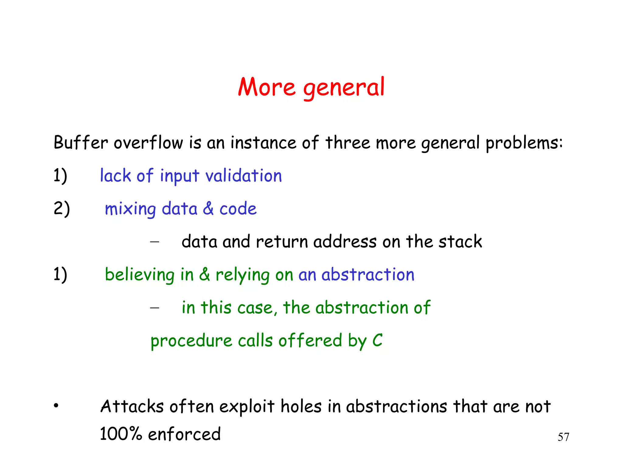 More general Buffer overflow is an instance of three more general problems: 1) lack of input validation 2) mixing data & code – data and return address on the stack 1) believing in & relying on an abstraction – in this case, the abstraction of procedure calls offered by C • Attacks often exploit holes in abstractions that are not 100% enforced 57 