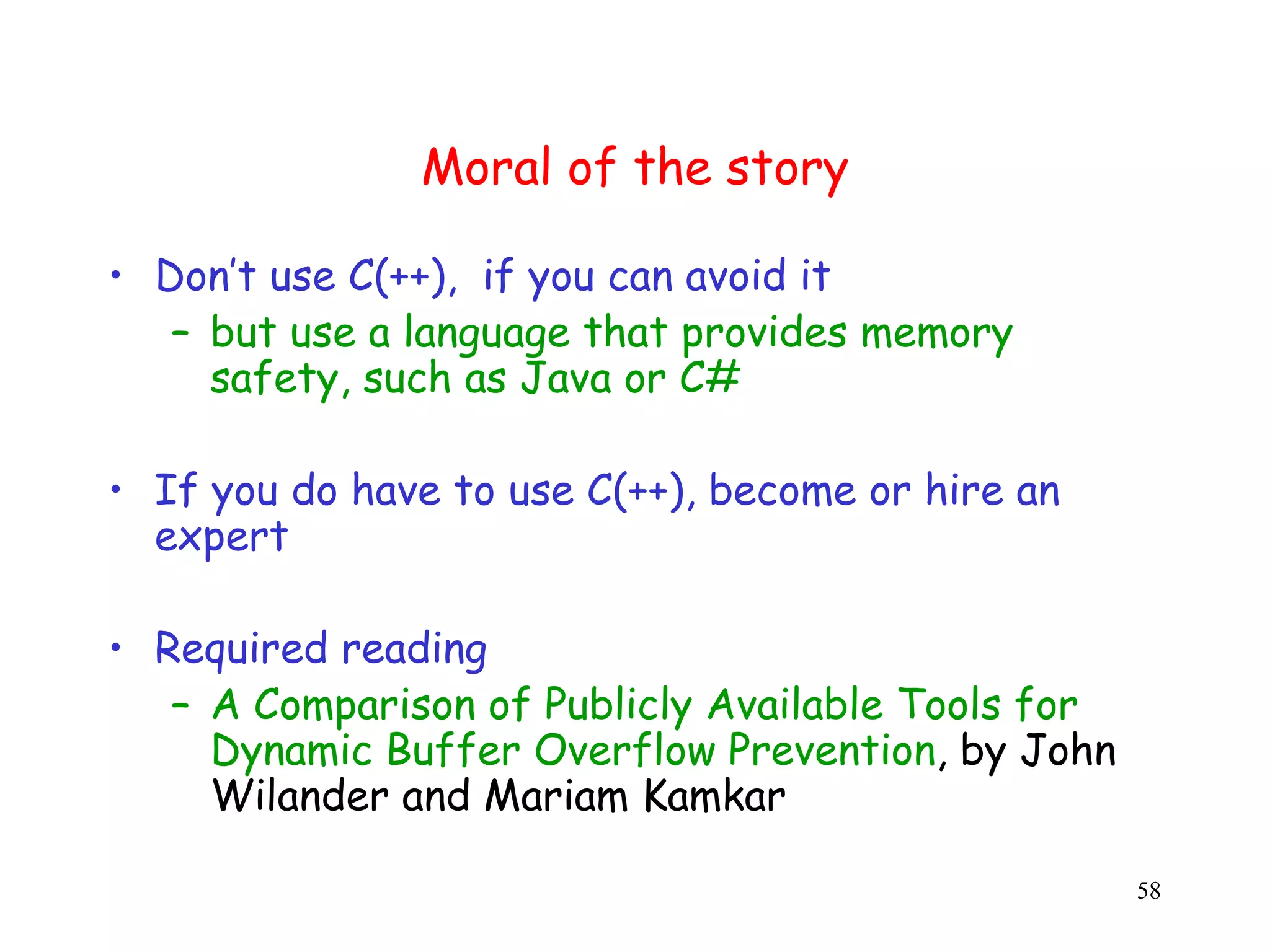 Moral of the story • Don’t use C(++), if you can avoid it – but use a language that provides memory safety, such as Java or C# • If you do have to use C(++), become or hire an expert • Required reading – A Comparison of Publicly Available Tools for Dynamic Buffer Overflow Prevention, by John Wilander and Mariam Kamkar 58 