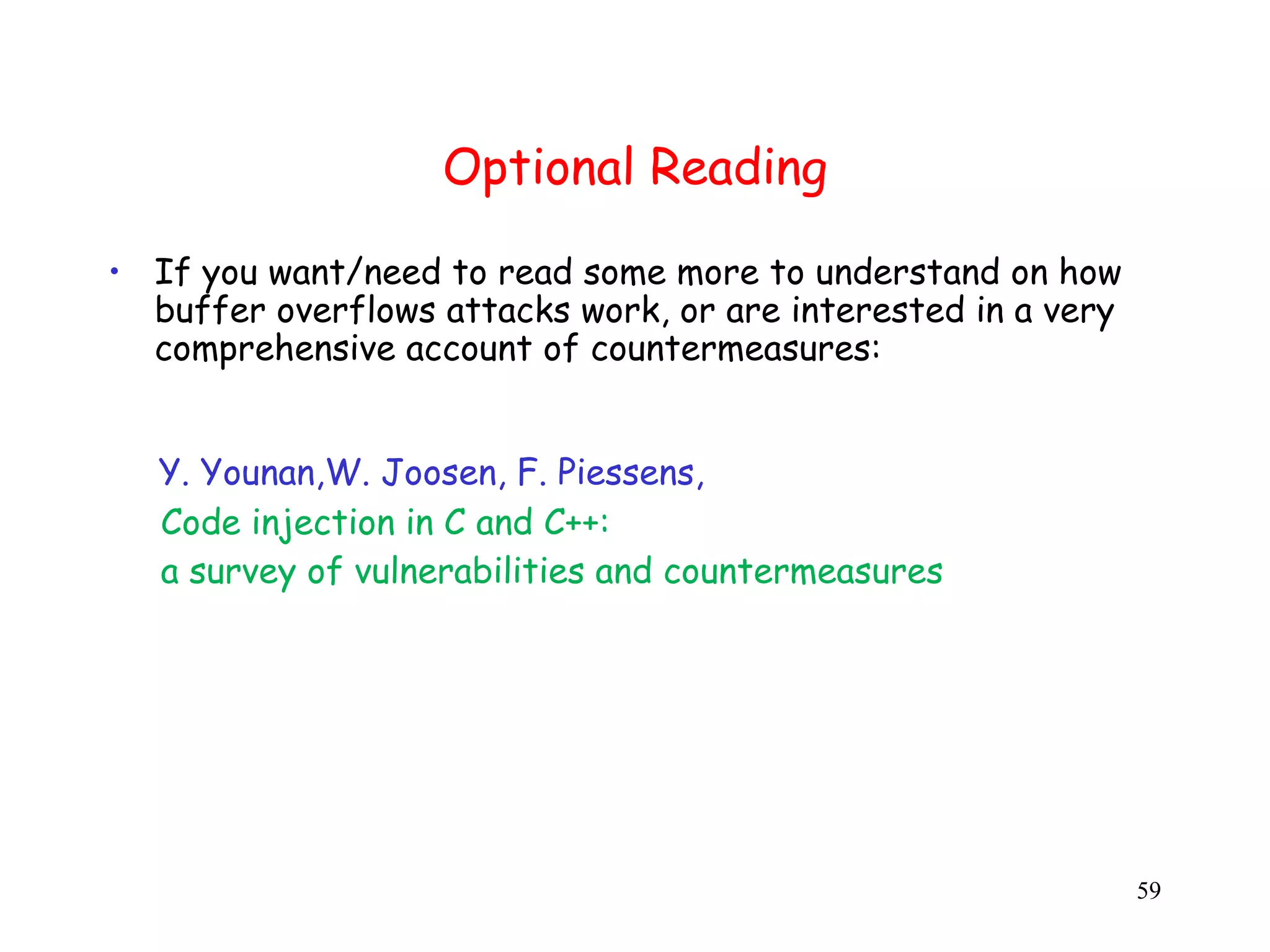 Optional Reading • If you want/need to read some more to understand on how buffer overflows attacks work, or are interested in a very comprehensive account of countermeasures: Y. Younan,W. Joosen, F. Piessens, Code injection in C and C++: a survey of vulnerabilities and countermeasures 59 
