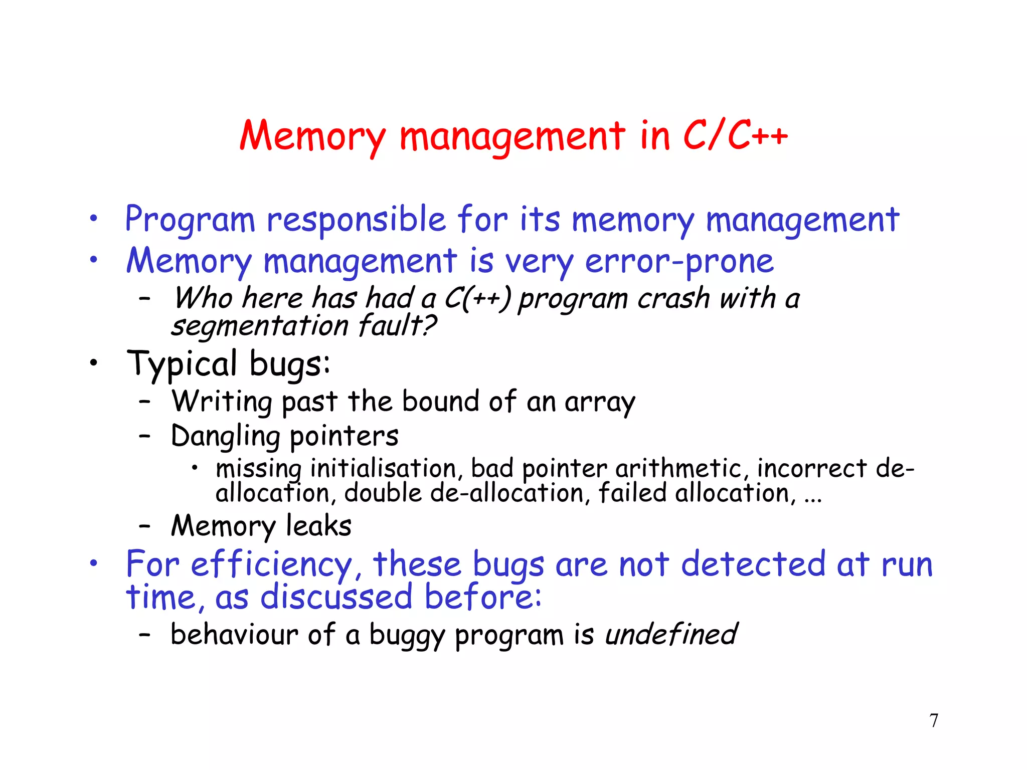 Memory management in C/C++ • Program responsible for its memory management • Memory management is very error-prone – Who here has had a C(++) program crash with a segmentation fault? • Typical bugs: – Writing past the bound of an array – Dangling pointers • missing initialisation, bad pointer arithmetic, incorrect de- allocation, double de-allocation, failed allocation, ... – Memory leaks • For efficiency, these bugs are not detected at run time, as discussed before: – behaviour of a buggy program is undefined 7 