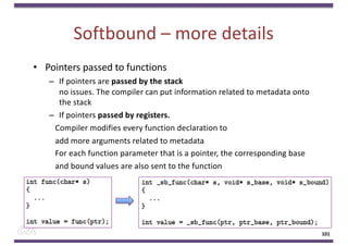 Softbound – more details
• Pointers passed to functions
– If pointers are passed by the stack
no issues. The compiler can put information related to metadata onto
the stack
– If pointers passed by registers.
Compiler modifies every function declaration to
add more arguments related to metadata
For each function parameter that is a pointer, the corresponding base
and bound values are also sent to the function
101
 