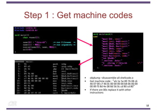 Step 1 : Get machine codes
• objdump –disassemble-all shellcode.o
• Get machine code : “eb 1e 5e 89 76 08 c6
46 07 00 c7 46 0c 00 00 00 00 b8 0b 00 00
00 89 f3 8d 4e 08 8d 56 0c cd 80 cd 80”
• If there are 00s replace it with other
instructions
12
 
