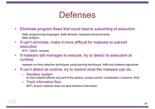 Defenses
• Eliminate program flaws that could lead to subverting of execution
Safer programming languages; Safer libraries; hardware enhancements;
static analysis
• If can’t eliminate, make it more difficult for malware to subvert
execution
W^X , ASLR, canaries
• If malware still manages to execute, try to detect its execution at
runtime
malware run-time detection techniques using learning techniques, ANN and malware signatures
• If can’t detect at runtime, try to restrict what the malware can do..
– Sandbox system
so that malware affects only part of the system; access control; virtualization; trustzone; SGX
– Track information flow
DIFT; ensure malware does not steal sensitive information
19
 