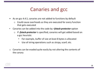 Canaries and gcc
22
• As on gcc 4.4.5, canaries are not added to functions by default
o Could cause overheads as they are executed for every function
that gets executed
• Canaries can be added into the code by –fstack-protector option
o If -fstack-protector is specified, canaries will get added based on
a gcc heuristic
• For example, buffer of size at-least 8 bytes is allocated
• Use of string operations such as strcpy, scanf, etc.
o Canaries can be evaded quite easily by not altering the contents of
the canary
 
