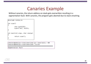 Canaries Example
23
Without canaries, the return address on stack gets overwritten resulting in a
segmentation fault. With canaries, the program gets aborted due to stack smashing.
 