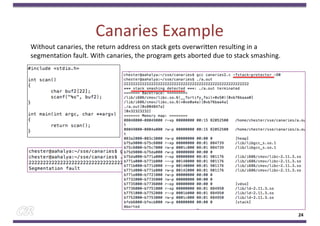 Canaries Example
24
Without canaries, the return address on stack gets overwritten resulting in a
segmentation fault. With canaries, the program gets aborted due to stack smashing.
 