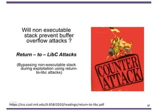 Will non executable
stack prevent buffer
overflow attacks ?
Return – to – LibC Attacks
(Bypassing non-executable stack
during exploitation using return-
to-libc attacks)
27
https://css.csail.mit.edu/6.858/2010/readings/return-to-libc.pdf 27
 