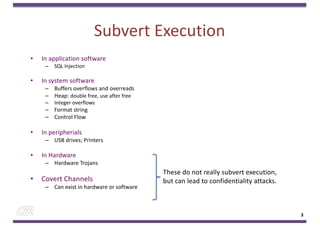 Subvert Execution
• In application software
– SQL Injection
• In system software
– Buffers overflows and overreads
– Heap: double free, use after free
– Integer overflows
– Format string
– Control Flow
• In peripherials
– USB drives; Printers
• In Hardware
– Hardware Trojans
• Covert Channels
– Can exist in hardware or software
3
These do not really subvert execution,
but can lead to confidentiality attacks.
 