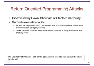 Return Oriented Programming Attacks
• Discovered by Hovav Shacham of Stanford University
• Subverts execution to libc
– As with the regular ret-2-libc, can be used with non executable stacks since the
instructions can be legally execute
– Unlike ret-2-libc does not require to execute functions in libc (can execute any
arbitrary code)
39
The Geometry of Innocent Flesh on the Bone: Return-into-libc without Function Calls
(on the x86
 
