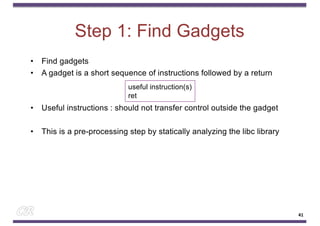 Step 1: Find Gadgets
• Find gadgets
• A gadget is a short sequence of instructions followed by a return
• Useful instructions : should not transfer control outside the gadget
• This is a pre-processing step by statically analyzing the libc library
useful instruction(s)
ret
41
 