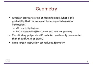 Geometry
• Given an arbitrary string of machine code, what is the
probability that the code can be interpreted as useful
instructions.
– x86 code is highly dense
– RISC processors like (SPARC, ARM, etc.) have low geometry
• Thus finding gadgets in x86 code is considerably more easier
than that of ARM or SPARC
• Fixed length instruction set reduces geometry
46
 