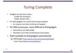 Turing Complete
• Gadgets can do much more…
invoke libc functions,
invoke system calls, ...
• For x86, gadgets are said to be turning complete
– Can program just about anything with gadgets
• For RISC processors, more difficult to find gadgets
– Instructions are fixed width
– Therefore can’t find unintentional instructions
• Tools available to find gadgets automatically
Eg. ROPGadget (https://github.com/JonathanSalwan/ROPgadget)
Ropper (https://github.com/sashs/Ropper)
63
 
