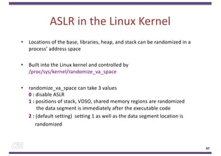 ASLR in the Linux Kernel
• Locations of the base, libraries, heap, and stack can be randomized in a
process’ address space
• Built into the Linux kernel and controlled by
/proc/sys/kernel/randomize_va_space
• randomize_va_space can take 3 values
0 : disable ASLR
1 : positions of stack, VDSO, shared memory regions are randomized
the data segment is immediately after the executable code
2 : (default setting) setting 1 as well as the data segment location is
randomized
67
 