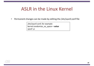 ASLR in the Linux Kernel
• Permanent changes can be made by editing the /etc/sysctl.conf file
69
/etc/sysctl.conf, for example:
kernel.randomize_va_space = value
sysctl -p
 