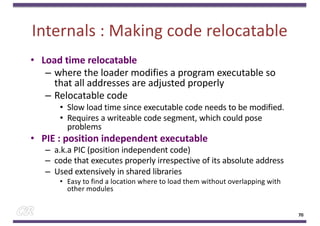 Internals : Making code relocatable
• Load time relocatable
– where the loader modifies a program executable so
that all addresses are adjusted properly
– Relocatable code
• Slow load time since executable code needs to be modified.
• Requires a writeable code segment, which could pose
problems
• PIE : position independent executable
– a.k.a PIC (position independent code)
– code that executes properly irrespective of its absolute address
– Used extensively in shared libraries
• Easy to find a location where to load them without overlapping with
other modules
70
 