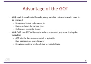 Advantage of the GOT
• With load time relocatable code, every variable reference would need to
be changed
– Requires writeable code segments
– Huge overheads during load time
– Code pages cannot be shared
• With GOT, the GOT table needs to be constructed just once during the
execution
– GOT is in the data segment, which is writeable
– Data pages are not shared anyway
– Drawback : runtime overheads due to multiple loads
80
 