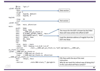82
Data section
Text section
Fills %ecx with the eip of the next
instruction.
Why do we need this indirect way of doing this?
In this case what will %ecx contain?
The macro for the GOT is known by the linker.
%ecx will now contain the offset to GOT
Load the absolute address of myglob from the
GOT into %eax
 