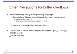 Other Precautions for buffer overflows
• Enforce memory safety in programming language
– Example java, C# (slow and not feasible for system programming)
• Cannot replace C and C++.
(Too much software already developed in C / C++)
– Newer languages like Rust seem promising
• Use securer libraries. For example C11 annex K, gets_s, strcpy_s,
strncpy_s, etc.
(_s is for secure)
96
 