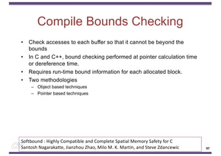 Compile Bounds Checking
• Check accesses to each buffer so that it cannot be beyond the
bounds
• In C and C++, bound checking performed at pointer calculation time
or dereference time.
• Requires run-time bound information for each allocated block.
• Two methodologies
– Object based techniques
– Pointer based techniques
97
Softbound : Highly Compatible and Complete Spatial Memory Safety for C
Santosh Nagarakatte, Jianzhou Zhao, Milo M. K. Martin, and Steve Zdancewic
 