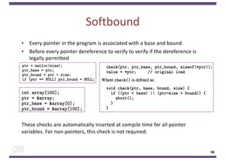 Softbound
• Every pointer in the program is associated with a base and bound
• Before every pointer dereference to verify to verify if the dereference is
legally permitted
These checks are automatically inserted at compile time for all pointer
variables. For non-pointers, this check is not required.
98
 
