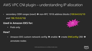 © 2019, Amazon Web Services, Inc. or its affiliates. All rights reserved.
AWS VPC CNI plugin – understanding IP allocation
• secondary CIDR ranges (new!) è non-RFC 1918 address blocks (100.64.0.0/10
and 198.19.0.0/16)
Used in Amazon EKS for:
• Pods only
How?
• Amazon EKS custom network config è enable è create ENIConfig CRD è
annotate nodes
CNI
1.2.1+
 