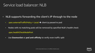 © 2019, Amazon Web Services, Inc. or its affiliates. All rights reserved.
Service load balancer: NLB
• NLB supports forwarding the client’s IP through to the node
• .spec.externalTrafficPolicy = Local è client ip passed to pod
• Nodes with no matching pods will be removed by specified NLB’s health check
.spec.healthCheckNodePort
• Use DaemonSet or pod anti-affinity to verify even traffic split
 