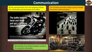 All the communication from the company indicate
the individuality and the bravery of its riders
The company promotes riding in group through
the various communications
Merchandise from Harley Davidson are also a
hit among the aficionados
Communication
 