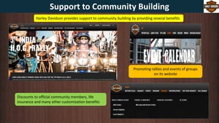 Harley Davidson provides support to community building by providing several benefits
Discounts to official community members, life
insurance and many other customization benefits
Promoting rallies and events of groups
on its website
Support to Community Building
 