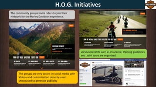 The community groups invite riders to join their
Network for the Harley Davidson experience.
Various benefits such as insurance, training guidelines
and joint tours are organized.
The groups are very active on social media with
Videos and customization done by users
showcased to generate publicity
H.O.G. Initiatives
 
