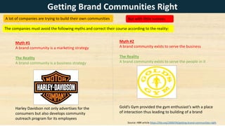 A lot of companies are trying to build their own communities
Myth #1
A brand community is a marketing strategy
The Reality
A brand community is a business strategy
Harley Davidson not only advertises for the
consumers but also develops community
outreach program for its employees
Myth #2
A brand community exists to serve the business
The Reality
A brand community exists to serve the people in it
Gold’s Gym provided the gym enthusiast’s with a place
of interaction thus leading to building of a brand
Getting Brand Communities Right
But with little success.
The companies must avoid the following myths and correct their course according to the reality:
Source: HBR article https://hbr.org/2009/04/getting-brand-communities-right
 