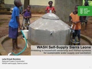 WASH Self-Supply Sierra Leone
                                 Investing in household ownership and market-systems
                                             for sustainable water supply and sanitation

Lahai Ensah Bunduka
National Project Coordinator
WASH self-supply, Sierra Leone
                                                                                      1
 