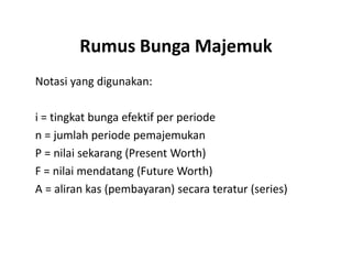 Rumus Bunga Majemuk
Notasi yang digunakan:
i = tingkat bunga efektif per periode
n = jumlah periode pemajemukann = jumlah periode pemajemukan
P = nilai sekarang (Present Worth)
F = nilai mendatang (Future Worth)
A = aliran kas (pembayaran) secara teratur (series)
 