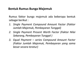 Bentuk Rumus Bunga Majemuk
Rumus faktor bunga majemuk ada beberapa bentuk
sebagai berikut :
1. Single Payment Compound Amount Factor (Faktor
Jumlah Majemuk, Pembayaran Tunggal)
2. Single Payment Present Worth Factor (Faktor Nilai2. Single Payment Present Worth Factor (Faktor Nilai
Sekarang, Pembayaran Tunggal )
3. Equal Payment – series Compound Amount Factor
(Faktor Jumlah Majemuk, Pembayaran yang sama
besar secara teratur)
 