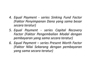 4. Equal Payment - series Sinking Fund Factor
(Faktor Penyimpanan Dana yang sama besar
secara teratur)
5. Equal Payment - series Capital Recovery
Factor (Faktor Pengembalian Modal denganFactor (Faktor Pengembalian Modal dengan
pembayaran yang sama secara teratur)
6. Equal Payment – series Present Worth Factor
(Faktor Nilai Sekarang dengan pembayaran
yang sama secara teratur)
 