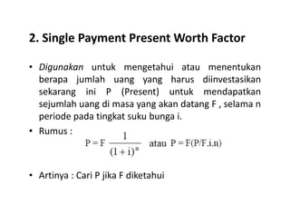 2. Single Payment Present Worth Factor
• Digunakan untuk mengetahui atau menentukan
berapa jumlah uang yang harus diinvestasikan
sekarang ini P (Present) untuk mendapatkan
sejumlah uang di masa yang akan datang F , selama n
periode pada tingkat suku bunga i.periode pada tingkat suku bunga i.
• Rumus :
• Artinya : Cari P jika F diketahui
 