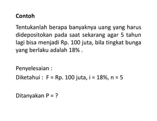 Contoh
Tentukanlah berapa banyaknya uang yang harus
didepositokan pada saat sekarang agar 5 tahun
lagi bisa menjadi Rp. 100 juta, bila tingkat bunga
yang berlaku adalah 18% .
Penyelesaian :
Diketahui : F = Rp. 100 juta, i = 18%, n = 5
Ditanyakan P = ?
 