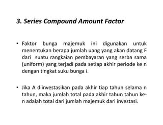 3. Series Compound Amount Factor
• Faktor bunga majemuk ini digunakan untuk
menentukan berapa jumlah uang yang akan datang F
dari suatu rangkaian pembayaran yang serba sama
(uniform) yang terjadi pada setiap akhir periode ke n(uniform) yang terjadi pada setiap akhir periode ke n
dengan tingkat suku bunga i.
• Jika A diinvestasikan pada akhir tiap tahun selama n
tahun, maka jumlah total pada akhir tahun tahun ke-
n adalah total dari jumlah majemuk dari investasi.
 