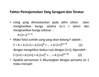 Faktor Pemajemukan Yang Seragam dan Teratur
• Uang yang diinvestasikan pada akhir tahun akan
menghasilkan bunga selama (n-1 ) tahun dan
menghasilkan bunga sebesar :
A (1+ i) ⁽ⁿ⁻¹⁾
Maka Total Jumlah uang yang akan datang F adalah :
⁻
⁻
• Maka Total Jumlah uang yang akan datang F adalah :
F = A + A (1+i) + A (1+i)³ + … + A (1+i)⁽ⁿ⁻¹⁾ (1)
dengan mengalikan kedua ruas dengan (1+i), diperoleh :
F (1+i) = A (1+i) + A (1+i)² + … + A (1+i)⁽ⁿ⁻¹⁾ (2)
• Apabila persamaan 2 dikurangkan dengan persama an 1
maka menjadi:
 