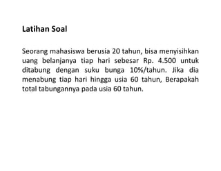 Latihan Soal
Seorang mahasiswa berusia 20 tahun, bisa menyisihkan
uang belanjanya tiap hari sebesar Rp. 4.500 untuk
ditabung dengan suku bunga 10%/tahun. Jika dia
menabung tiap hari hingga usia 60 tahun, Berapakah
total tabungannya pada usia 60 tahun.total tabungannya pada usia 60 tahun.
 