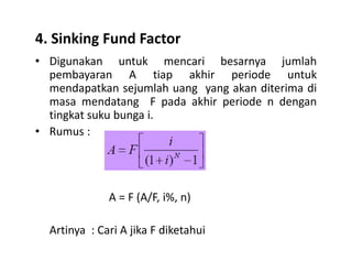 4. Sinking Fund Factor
• Digunakan untuk mencari besarnya jumlah
pembayaran A tiap akhir periode untuk
mendapatkan sejumlah uang yang akan diterima di
masa mendatang F pada akhir periode n dengan
tingkat suku bunga i.
• Rumus :Rumus :
A = F (A/F, i%, n)
Artinya : Cari A jika F diketahui
 