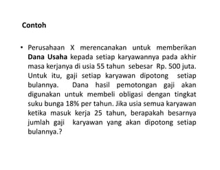 Contoh
• Perusahaan X merencanakan untuk memberikan
Dana Usaha kepada setiap karyawannya pada akhir
masa kerjanya di usia 55 tahun sebesar Rp. 500 juta.
Untuk itu, gaji setiap karyawan dipotong setiap
bulannya. Dana hasil pemotongan gaji akanbulannya. Dana hasil pemotongan gaji akan
digunakan untuk membeli obligasi dengan tingkat
suku bunga 18% per tahun. Jika usia semua karyawan
ketika masuk kerja 25 tahun, berapakah besarnya
jumlah gaji karyawan yang akan dipotong setiap
bulannya.?
 