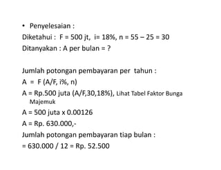 • Penyelesaian :
Diketahui : F = 500 jt, i= 18%, n = 55 – 25 = 30
Ditanyakan : A per bulan = ?
Jumlah potongan pembayaran per tahun :
A = F (A/F, i%, n)A = F (A/F, i%, n)
A = Rp.500 juta (A/F,30,18%), Lihat Tabel Faktor Bunga
Majemuk
A = 500 juta x 0.00126
A = Rp. 630.000,-
Jumlah potongan pembayaran tiap bulan :
= 630.000 / 12 = Rp. 52.500
 