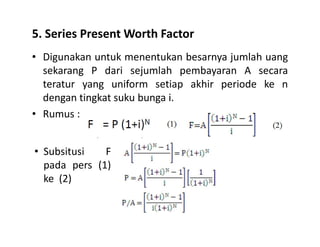 5. Series Present Worth Factor
• Digunakan untuk menentukan besarnya jumlah uang
sekarang P dari sejumlah pembayaran A secara
teratur yang uniform setiap akhir periode ke n
dengan tingkat suku bunga i.
• Rumus :
• Subsitusi F
pada pers (1)
ke (2)
 