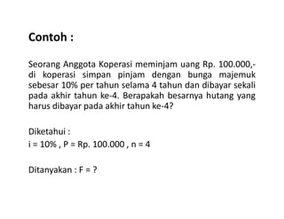 Contoh :
Seorang Anggota Koperasi meminjam uang Rp. 100.000,-
di koperasi simpan pinjam dengan bunga majemuk
sebesar 10% per tahun selama 4 tahun dan dibayar sekali
pada akhir tahun ke-4. Berapakah besarnya hutang yang
harus dibayar pada akhir tahun ke-4?harus dibayar pada akhir tahun ke-4?
Diketahui :
i = 10% , P = Rp. 100.000 , n = 4
Ditanyakan : F = ?
 
