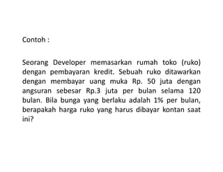 Contoh :
Seorang Developer memasarkan rumah toko (ruko)
dengan pembayaran kredit. Sebuah ruko ditawarkan
dengan membayar uang muka Rp. 50 juta dengan
angsuran sebesar Rp.3 juta per bulan selama 120angsuran sebesar Rp.3 juta per bulan selama 120
bulan. Bila bunga yang berlaku adalah 1% per bulan,
berapakah harga ruko yang harus dibayar kontan saat
ini?
 