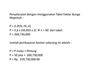 Penyelesaian dengan menggunakan Tabel Faktor Bunga
Majemuk :
P = A (P/A, i%, n)
P = 3 jt x (44,955 x 2) n = 60 dari tabel.
P = 269,730,000
Jumlah pembayaran kontan sekarang ini adalah :
P = P muka + Phitung
P = 50 juta + 269,730,000
P = Rp. 319,730,000.00
 