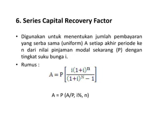 6. Series Capital Recovery Factor
• Digunakan untuk menentukan jumlah pembayaran
yang serba sama (uniform) A setiap akhir periode ke
n dari nilai pinjaman modal sekarang (P) dengan
tingkat suku bunga i.
• Rumus :
A = P (A/P, i%, n)
 