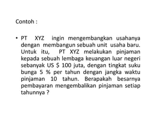 Contoh :
• PT XYZ ingin mengembangkan usahanya
dengan membangun sebuah unit usaha baru.
Untuk itu, PT XYZ melakukan pinjaman
kepada sebuah lembaga keuangan luar negerikepada sebuah lembaga keuangan luar negeri
sebanyak US $ 100 juta, dengan tingkat suku
bunga 5 % per tahun dengan jangka waktu
pinjaman 10 tahun. Berapakah besarnya
pembayaran mengembalikan pinjaman setiap
tahunnya ?
 