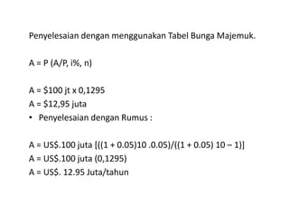 Penyelesaian dengan menggunakan Tabel Bunga Majemuk.
A = P (A/P, i%, n)
A = $100 jt x 0,1295
A = $12,95 juta
Penyelesaian dengan Rumus :• Penyelesaian dengan Rumus :
A = US$.100 juta [((1 + 0.05)10 .0.05)/((1 + 0.05) 10 – 1)]
A = US$.100 juta (0,1295)
A = US$. 12.95 Juta/tahun
 